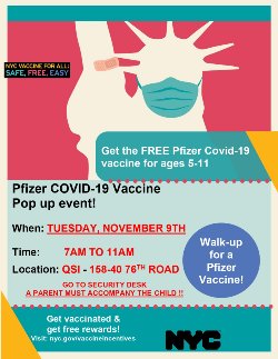 Get the FREE Pfizer Covid-19 vaccine for ages 5-11  When: Tuesday, November 9th Time: 7AM to 11AM Location: QSI Security Desk 158-40 76th Road, Flushing, NY 11366  A PARENT/GUARDIAN MUST ACCOMPANY THE CHILD!